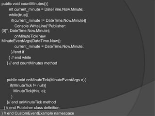 public void countMinutes(){
     int current_minute = DateTime.Now.Minute;
     while(true){
       if(current_minute != DateTime.Now.Minute){
          Console.WriteLine("Publisher:
{0}", DateTime.Now.Minute);
          onMinuteTick(new
MinuteEventArgs(DateTime.Now));
          current_minute = DateTime.Now.Minute;
       }//end if
     } // end while
   } // end countMinutes method



     public void onMinuteTick(MinuteEventArgs e){
        if(MinuteTick != null){
           MinuteTick(this, e);
         }
     }// end onMinuteTick method
  } // end Publisher class definition
} // end CustomEventExample namespace
 