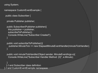 using System;

namespace CustomEventExample {

 public class Subscriber {

  private Publisher publisher;

  public Subscriber(Publisher publisher){
    this.publisher = publisher;
    subscribeToPublisher();
    Console.WriteLine("Subscriber Created");
  }

  public void subscribeToPublisher(){
    publisher.MinuteTick += new ElapsedMinuteEventHandler(minuteTickHandler);
  }

  public void minuteTickHandler(Object sender, MinuteEventArgs e){
   Console.WriteLine("Subscriber Handler Method: {0}", e.Minute);

    }
   } // end Subscriber class definition
} // end CustomEventExample namespace
 