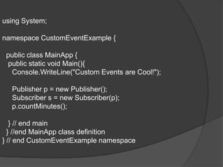 using System;

namespace CustomEventExample {

 public class MainApp {
 public static void Main(){
  Console.WriteLine("Custom Events are Cool!");

  Publisher p = new Publisher();
  Subscriber s = new Subscriber(p);
  p.countMinutes();

   } // end main
  } //end MainApp class definition
} // end CustomEventExample namespace
 