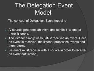 The Delegation Event
              Model
    The concept of Delegation Event model is

   A source generates an event and sends it to one or
    more listeners.
   The listener simply waits until it receives an event. Once
    an event is received, the listener processes events and
    then returns.
   Listeners must register with a source in order to receive
    an event notification.
 