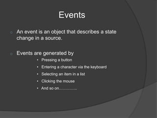 Events
o   An event is an object that describes a state
    change in a source.

o   Events are generated by
            • Pressing a button
            • Entering a character via the keyboard
            • Selecting an item in a list
            • Clicking the mouse
            • And so on…………..
 