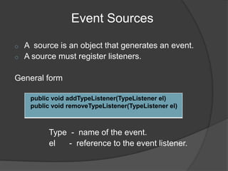 Event Sources

o   A source is an object that generates an event.
o   A source must register listeners.

General form

     public void addTypeListener(TypeListener el)
     public void removeTypeListener(TypeListener el)



          Type - name of the event.
          el   - reference to the event listener.
 