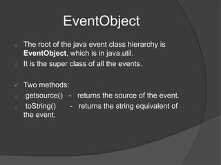 EventObject
o   The root of the java event class hierarchy is
    EventObject, which is in java.util.
o   It is the super class of all the events.

 Two methods:
o getsource() - returns the source of the event.
o toString()   - returns the string equivalent of
  the event.
 