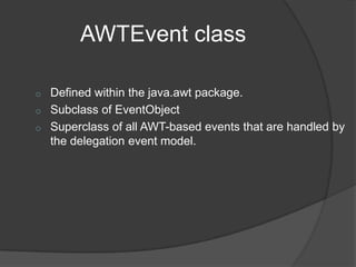 AWTEvent class

o   Defined within the java.awt package.
o   Subclass of EventObject
o   Superclass of all AWT-based events that are handled by
    the delegation event model.
 