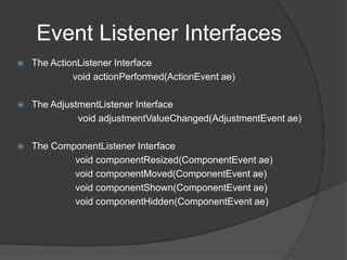 Event Listener Interfaces
   The ActionListener Interface
             void actionPerformed(ActionEvent ae)

   The AdjustmentListener Interface
              void adjustmentValueChanged(AdjustmentEvent ae)

   The ComponentListener Interface
            void componentResized(ComponentEvent ae)
            void componentMoved(ComponentEvent ae)
            void componentShown(ComponentEvent ae)
            void componentHidden(ComponentEvent ae)
 