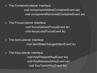    The ContainerListener Interface
              void componentAdded(ContainerEvent ae)
               void componentRemoved(ContainerEvent ae)

   The FocusListener Interface
               void focusGained(FocusEvent fe)
               void focusLost(FocusEvent fe)

   The ItemListener Interface
                 void itemStateChanged(ItemEvent ie)

   The KeyListener Interface
                 void KeyPressed(KeyEvent ke)
                 void KeyReleased(KeyEvent ke)
                  void KeyTyped(KeyEvent ke)
 