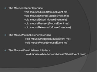    The MouseListener Interface
               void mouseClicked(MouseEvent me)
               void mouseEntered(MouseEvent me)
               void mouseExited(MouseEvent me)
               void mousePressed(MouseEvent me)
               void mouseReleased(MouseEvent me)

   The MouseMotionListener Interface
               void mouseDragged(MouseEvent me)
               void mouseMoved(mouseEvent me)

   The MouseWheelListener Interface
               void mouseWheelMoved(MouseWheelEvent mwe)
 