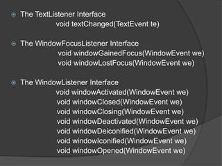    The TextListener Interface
              void textChanged(TextEvent te)

   The WindowFocusListener Interface
             void windowGainedFocus(WindowEvent we)
             void windowLostFocus(WindowEvent we)

   The WindowListener Interface
             void windowActivated(WindowEvent we)
             void windowClosed(WindowEvent we)
             void windowClosing(WindowEvent we)
             void windowDeactivated(WindowEvent we)
             void windowDeiconified(WindowEvent we)
             void windowIconified(WindowEvent we)
             void windowOpened(WindowEvent we)
 