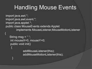 Handling Mouse Events
 import java.awt.*;
 import java.awt.event.*;
 import java.applet.*;
 public class MouseEvents extends Applet
          implements MouseListener,MouseMotionListener
{
   String msg = “ “;
    int mouseX=0, mouseY=0;
    public void init()
     {
               addMouseListener(this);
               addMouseMotionListener(this);
       }
 