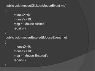 public void mouseClicked(MouseEvent me)
 {
       mouseX=0;
       mouseY=10;
       msg = “Mouse clicked”;
       repaint();
}
 public void mouseEntered(MouseEvent me)
{
        mouseX=0;
       mouseY=10;
       msg = “Mouse Entered”;
       repaint();
}
 