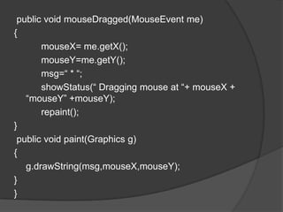 public void mouseDragged(MouseEvent me)
{
       mouseX= me.getX();
       mouseY=me.getY();
       msg=“ * “;
       showStatus(“ Dragging mouse at “+ mouseX +
   “mouseY” +mouseY);
       repaint();
}
 public void paint(Graphics g)
{
   g.drawString(msg,mouseX,mouseY);
}
}
 
