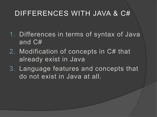 DIFFERENCES WITH JAVA & C#

1. Differences in terms of syntax of Java
   and C#
2. Modification of concepts in C# that
   already exist in Java
3. Language features and concepts that
   do not exist in Java at all.
 