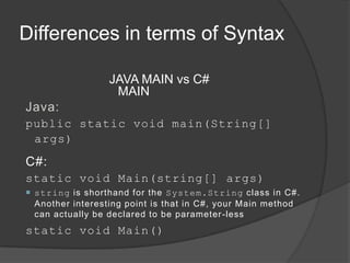 Differences in terms of Syntax

                 JAVA MAIN vs C#
                  MAIN
Java:
public static void main(String[]
 args)

C#:
static void Main(string[] args)
 string is shorthand for the System.String class in C#.
  Another interesting point is that in C#, your Main method
  can actually be declared to be parameter -less
static void Main()
 