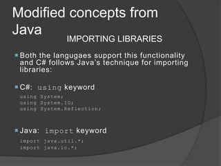 Modified concepts from
Java
               IMPORTING LIBRARIES
 Both the langugaes support this functionality
  and C# follows Java’s technique for importing
  libraries:

 C#: using keyword
 using System;
 using System.IO;
 using System.Reflection ;



 Java: import keyword
 import java.util .*;
 import java.io.*;
 