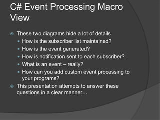 C# Event Processing Macro
View
   These two diagrams hide a lot of details
     How is the subscriber list maintained?
     How is the event generated?
     How is notification sent to each subscriber?
     What is an event – really?
     How can you add custom event processing to
      your programs?
   This presentation attempts to answer these
    questions in a clear manner…
 