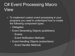 C# Event Processing Macro
View
    To implement custom event processing in your
     programs you need to understand how to create
     the following component types:
      Delegates
      Event Generating Objects (publishers)
       ○ Events
       ○ Event Notification Methods
      Event Handling Objects (subscribers)
       ○ Event Handler Methods
 