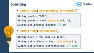 Substring
 substring(int startIndex, int endIndex)
 substring(int startIndex)
18
String text = "My name is John";
String extractWord = text.substring(11);
System.out.println(extractWord); // John
String card = "10C";
String power = card.substring(0, 2);
System.out.println(power); // 10
 