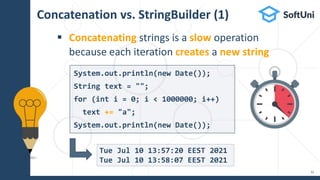 Concatenation vs. StringBuilder (1)
 Concatenating strings is a slow operation
because each iteration creates a new string
32
Tue Jul 10 13:57:20 EEST 2021
Tue Jul 10 13:58:07 EEST 2021
System.out.println(new Date());
String text = "";
for (int i = 0; i < 1000000; i++)
text += "a";
System.out.println(new Date());
 