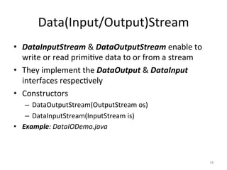 Data(Input/Output)Stream
• DataInputStream & DataOutputStream enable to
write or read primi6ve data to or from a stream
• They implement the DataOutput & DataInput
interfaces respec6vely
• Constructors
– DataOutputStream(OutputStream os)
– DataInputStream(InputStream is)
• Example: DataIODemo.java
18
 