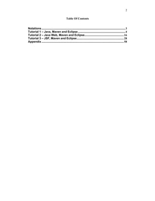 2

                                                 Table Of Contents


Notations ..................................................................................................................... 3
Tutorial 1 – Java, Maven and Eclipse .................................................................. 4
Tutorial 2 – Java Web, Maven and Eclipse....................................................... 16
Tutorial 3 – JSF, Maven and Eclipse.................................................................. 28
Appendix ................................................................................................................... 58
 
