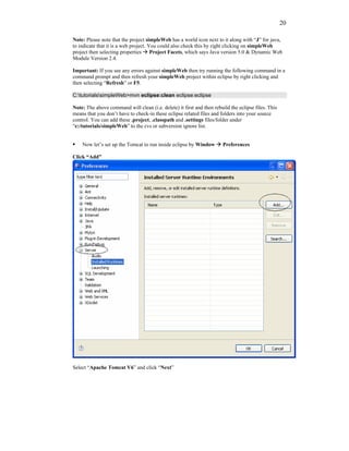 20

Note: Please note that the project simpleWeb has a world icon next to it along with “J” for java,
to indicate that it is a web project. You could also check this by right clicking on simpleWeb
project then selecting properties Project Facets, which says Java version 5.0 & Dynamic Web
Module Version 2.4.

Important: If you see any errors against simpleWeb then try running the following command in a
command prompt and then refresh your simpleWeb project within eclipse by right clicking and
then selecting “Refresh” or F5.

C:tutorialssimpleWeb>mvn eclipse:clean eclipse:eclipse

Note: The above command will clean (i.e. delete) it first and then rebuild the eclipse files. This
means that you don’t have to check-in these eclipse related files and folders into your source
control. You can add these .project, .classpath and .settings files/folder under
“c:/tutorials/simpleWeb” to the cvs or subversion ignore list.


    Now let’s set up the Tomcat to run inside eclipse by Window        Preferences

Click “Add”




Select “Apache Tomcat V6” and click “Next”
 