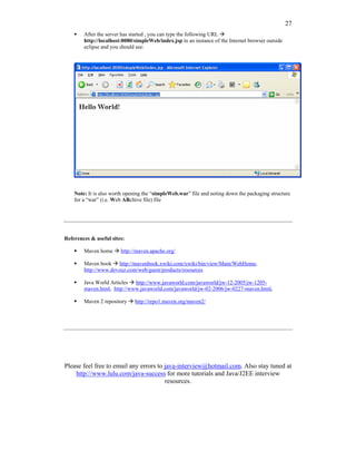 27
        After the server has started , you can type the following URL
        http://localhost:8080/simpleWeb/index.jsp in an instance of the Internet browser outside
        eclipse and you should see:




    Note: It is also worth opening the “simpleWeb.war” file and noting down the packaging structure
    for a “war” (i.e. Web ARchive file) file




References & useful sites:

        Maven home      http://maven.apache.org/

        Maven book http://mavenbook.xwiki.com/xwiki/bin/view/Main/WebHome,
        http://www.devzuz.com/web/guest/products/resources

        Java World Articles http://www.javaworld.com/javaworld/jw-12-2005/jw-1205-
        maven.html, http://www.javaworld.com/javaworld/jw-02-2006/jw-0227-maven.html,

        Maven 2 repository    http://repo1.maven.org/maven2/




Please feel free to email any errors to java-interview@hotmail.com. Also stay tuned at
    http://www.lulu.com/java-success for more tutorials and Java/J2EE interview
                                        resources.
 