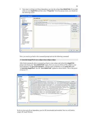 31
        Next step is to bring in all these dependency jars into the eclipse Java Build Path. If you right
        click on your simpleWeb and then select “Properties” from the pop-up menu, you should see
        the following screen:




    Now, you need to go back to the command prompt and run the following command:

     C:tutorialssimpleWeb>mvn eclipse:clean eclipse:eclipse

    After finish running the above command, go back to your eclipse and refresh the simpleWeb
    project and check your “Java Build Path” again. Now you can see all the jar files added to your
    local repository “C:java.m2repository” with the same coordinates in your pom.xml under
    “c:tutorialssimpleWeb” also the “Java Build Path” updated as shown below. This is the power
    of maven 2!!!.




So far we have got all our dependency jars for JSF downloaded and installed. Next we will build a
simple JSF based Website.
 