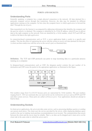 16                                              Java - Networking


                                         PORTS AND SOCKETS

 Understanding Ports
 Generally speaking, a computer has a single physical connection to the network. All data destined for a
 particular computer arrives through that connection. However, the data may be intended for different
 applications running on the computer. So how does the computer know to which application to forward the
 data? Through the use of ports.

 Data transmitted over the Internet is accompanied by addressing information that identifies the computer and
 the port for which it is destined. The computer is identified by its 32-bit IP address, which IP uses to deliver
 data to the right computer on the network. Ports are identified by a 16-bit number, which TCP and UDP use
 to deliver the data to the right application.

 In connection-based communication such as TCP, a server application binds a socket to a specific port
 number. This has the effect of registering the server with the system to receive all data destined for that port.
 A client can then rendezvous with the server at the server's port, as illustrated here:




 Definition: The TCP and UDP protocols use ports to map incoming data to a particular process
 running on a computer.

 In datagram-based communication such as UDP, the datagram packet contains the port number of its
 destination and UDP routes the packet to the appropriate application, as illustrated in this figure:




 Port numbers range from 0 to 65,535 because ports are represented by 16-bit numbers. The port numbers
 ranging from 0 - 1023 are restricted; they are reserved for use by well-known services such as HTTP and FTP
 and other system services. These ports are called well-known ports. Your applications should not attempt to
 bind to them.


 Understanding Sockets

 In client-server applications, the server provides some service, such as processing database queries or sending
 out current stock prices. The client uses the service provided by the server, either displaying database query
 results to the user or making stock purchase recommendations to an investor. The communication that occurs
 between the client and the server must be reliable. That is, no data can be dropped and it must arrive on the
 client side in the same order in which the server sent it.

 Prof. Mukesh N Tekwani                          mukeshtekwani@hotmail.com [Mobile:9869 488 356]
 