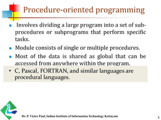 Procedure-oriented programming
 Involves dividing a large program into a set of sub-
procedures or subprograms that perform specific
tasks.
 Module consists of single or multiple procedures.
 Most of the data is shared as global that can be
accessed from anywhere within the program.
3Dr. P. Victer Paul, Indian Institute of Information Technology Kottayam
 