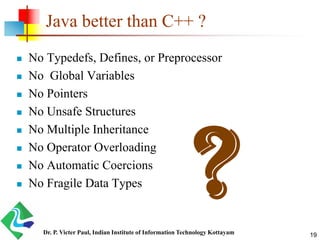 Java better than C++ ?
 No Typedefs, Defines, or Preprocessor
 No Global Variables
 No Pointers
 No Unsafe Structures
 No Multiple Inheritance
 No Operator Overloading
 No Automatic Coercions
 No Fragile Data Types
Dr. P. Victer Paul, Indian Institute of Information Technology Kottayam 19
 