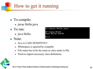 How to get it running
 To compile:
 javac Hello.java
 To run:
 java Hello
 Note:
 Java is CASE SENSITIVE!!
 Whitespace is ignored by compiler
 File name has to be the same as class name in file.
 Need to import necessary class definitions
Dr. P. Victer Paul, Indian Institute of Information Technology Kottayam 29
 