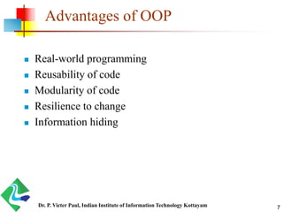 Advantages of OOP
 Real-world programming
 Reusability of code
 Modularity of code
 Resilience to change
 Information hiding
Dr. P. Victer Paul, Indian Institute of Information Technology Kottayam 7
 