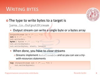 Programmazione concorrente e distribuita
WRITING BYTES
 The type to write bytes to a target is
java.io.OutputStream
 Output stream can write a single byte or a bytes array
 When done, you have to close streams
 Streams implement AutoClosable and so you can use a try-
with-resources statements
6Riccardo Cardin
OutputStream in = /* ... */;
int b = /* ... */;
out.write(b);
byte[] bytes = /* ... */;
out.write(bytes);
out.write(bytes, start, length)
try (OutputStream out = /* ... */) {
out.write(bytes);
}
 