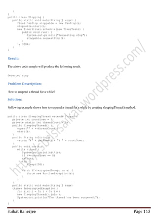 }
}
public class Stopping {
public static void main(String[] args) {
final CanStop stoppable = new CanStop();
stoppable.start();
new Timer(true).schedule(new TimerTask() {
public void run() {
System.out.println("Requesting stop");
stoppable.requestStop();
}
}, 350);
}
}

Result:
The above code sample will produce the following result.
Detected stop

Problem Description:
How to suspend a thread for a while?

Solution:
Following example shows how to suspend a thread for a while by creating sleepingThread() method.
public class SleepingThread extends Thread {
private int countDown = 5;
private static int threadCount = 0;
public SleepingThread() {
super("" + ++threadCount);
start();
}
public String toString() {
return "#" + getName() + ": " + countDown;
}
public void run() {
while (true) {
System.out.println(this);
if (--countDown == 0)
return;
try {
sleep(100);
}
catch (InterruptedException e) {
throw new RuntimeException(e);
}
}
}
public static void main(String[] args)
throws InterruptedException {
for (int i = 0; i < 5; i++)
new SleepingThread().join();
System.out.println("The thread has been suspened.");
}
}

Saikat Banerjee

Page 113

 