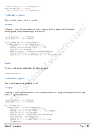 regex: (d-)?(d{3}-)?d{3}-d{4}
NOMATCH: pattern:111-Java2s
regex: (d-)?(d{3}-)?d{3}-d{4}

Problem Description:
How to count a group of words in a string?

Solution:
Following example demonstrates how to count a group of words in a string with the help of
matcher.groupCount() method of regex.Matcher class.
import java.util.regex.Matcher;
import java.util.regex.Pattern;
public class MatcherGroupCountExample {
public static void main(String args[]) {
Pattern p = Pattern.compile("J(ava)");
String candidateString = "This is Java.
This is a Java example.";
Matcher matcher = p.matcher(candidateString);
int numberOfGroups = matcher.groupCount();
System.out.println("numberOfGroups =" + numberOfGroups);
}
}

Result:
The above code sample will produce the following result.
numberOfGroups =3

Problem Description:
How to search a perticular word in a string?

Solution:
Following example demonstrates how to search a perticular word in a string with the help of matcher.start()
method of regex.Matcher class.
import java.util.regex.Matcher;
import java.util.regex.Pattern;
public class Main {
public static void main(String args[]) {
Pattern p = Pattern.compile("j(ava)");
String candidateString = "This is a java program.
This is another java program.";
Matcher matcher = p.matcher(candidateString);
int nextIndex = matcher.start(1);
System.out.println(candidateString);
System.out.println("The index for java is:"
+ nextIndex);

Saikat Banerjee

Page 147

 