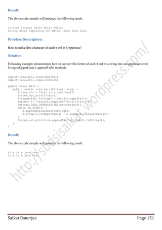 Result:
The above code sample will produce the following result.
initial String: hello hello hello.
String after replacing 1st Match: Java Java Java.

Problem Description:
How to make first character of each word in Uppercase?

Solution:
Following example demonstrates how to convert first letter of each word in a string into an uppercase letter
Using toUpperCase(), appendTail() methods.
import java.util.regex.Matcher;
import java.util.regex.Pattern;
public class Main {
public static void main(String[] args) {
String str = "this is a java test";
System.out.println(str);
StringBuffer stringbf = new StringBuffer();
Matcher m = Pattern.compile("([a-z])([a-z]*)",
Pattern.CASE_INSENSITIVE).matcher(str);
while (m.find()) {
m.appendReplacement(stringbf,
m.group(1).toUpperCase() + m.group(2).toLowerCase());
}
System.out.println(m.appendTail(stringbf).toString());
}
}

Result:
The above code sample will produce the following result.
this is a java test
This Is A Java Test

Saikat Banerjee

Page 151

 