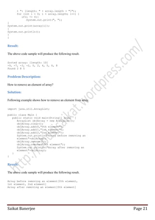 + ": [length: " + array.length + "]");
for (int i = 0; i < array.length; i++) {
if(i != 0){
System.out.print(", ");
}
System.out.print(array[i]);
}
System.out.println();
}
}

Result:
The above code sample will produce the following result.
Sorted array: [length: 10]
-9, -7, -3, -2, 0, 2, 4, 5, 6, 8
Found 2 @ 5

Problem Description:
How to remove an element of array?

Solution:
Following example shows how to remove an element from array.
import java.util.ArrayList;
public class Main {
public static void main(String[] args) {
ArrayList objArray = new ArrayList();
objArray.clear();
objArray.add(0,"0th element");
objArray.add(1,"1st element");
objArray.add(2,"2nd element");
System.out.println("Array before removing an
element"+objArray);
objArray.remove(1);
objArray.remove("0th element");
System.out.println("Array after removing an
element"+objArray);
}
}

Result:
The above code sample will produce the following result.
Array before removing an element[0th element,
1st element, 2nd element]
Array after removing an element[0th element]

Saikat Banerjee

Page 21

 