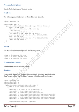 Problem Description:
How to find which week of the year, month?

Solution:
The following example displays week no of the year & month.
import java.util.*;
public class Main {
public static void main(String[] args) throws Exception {
Date d1 = new Date();
Calendar cl = Calendar. getInstance();
cl.setTime(d1);
System.out.println("today is "
+ cl.WEEK_OF_YEAR+ " week of the year");
System.out.println("today is a "+cl.DAY_OF_MONTH +
"month of the year");
System.out.println("today is a "+cl.WEEK_OF_MONTH
+"week of the month");
}
}

Result:
The above code sample will produce the following result.
today is 30 week of the year
today is a 5month of the year
today is a 4week of the month

Problem Description:
How to display date in different formats ?

Solution:
This example displays the names of the weekdays in short form with the help of
DateFormatSymbols().getWeekdays() method of DateFormatSymbols class.
import java.text.*;
import java.util.*;
public class Main {
public static void main(String[] args) {
Date dt = new Date(1000000000000L);
DateFormat[] dtformat = new DateFormat[6];
dtformat[0] = DateFormat.getInstance();
dtformat[1] = DateFormat.getDateInstance();
dtformat[2] = DateFormat.getDateInstance(DateFormat.MEDIUM);
dtformat[3] = DateFormat.getDateInstance(DateFormat.FULL);
dtformat[4] = DateFormat.getDateInstance(DateFormat.LONG);
dtformat[5] = DateFormat.getDateInstance(DateFormat.SHORT);
for(DateFormat dateform : dtformat)

Saikat Banerjee

Page 33

 