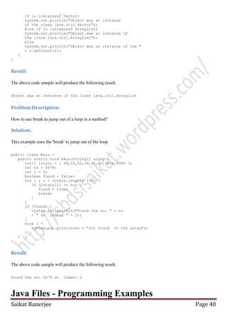 if (o instanceof Vector)
System.out.println("Object was an instance
of the class java.util.Vector");
else if (o instanceof ArrayList)
System.out.println("Object was an instance of
the class java.util.ArrayList");
else
System.out.println("Object was an instance of the "
+ o.getClass());
}
}

Result:
The above code sample will produce the following result.
Object was an instance of the class java.util.ArrayList

Problem Description:
How to use break to jump out of a loop in a method?

Solution:
This example uses the 'break' to jump out of the loop.
public class Main {
public static void main(String[] args) {
int[] intary = { 99,12,22,34,45,67,5678,8990 };
int no = 5678;
int i = 0;
boolean found = false;
for ( ; i < intary.length; i++) {
if (intary[i] == no) {
found = true;
break;
}
}
if (found) {
System.out.println("Found the no: " + no
+ " at index: " + i);
}
else {
System.out.println(no + "not found in the array");
}
}
}

Result:
The above code sample will produce the following result.
Found the no: 5678 at

index: 6

Java Files - Programming Examples
Saikat Banerjee

Page 40

 