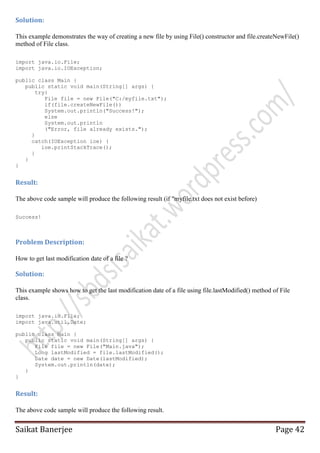 Solution:
This example demonstrates the way of creating a new file by using File() constructor and file.createNewFile()
method of File class.
import java.io.File;
import java.io.IOException;
public class Main {
public static void main(String[] args) {
try{
File file = new File("C:/myfile.txt");
if(file.createNewFile())
System.out.println("Success!");
else
System.out.println
("Error, file already exists.");
}
catch(IOException ioe) {
ioe.printStackTrace();
}
}
}

Result:
The above code sample will produce the following result (if "myfile.txt does not exist before)
Success!

Problem Description:
How to get last modification date of a file ?

Solution:
This example shows how to get the last modification date of a file using file.lastModified() method of File
class.
import java.io.File;
import java.util.Date;
public class Main {
public static void main(String[] args) {
File file = new File("Main.java");
Long lastModified = file.lastModified();
Date date = new Date(lastModified);
System.out.println(date);
}
}

Result:
The above code sample will produce the following result.

Saikat Banerjee

Page 42

 