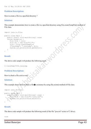 Tue 12 May 10:18:50 PDF 2009

Problem Description:
How to create a file in a specified directory ?

Solution:
This example demonstrates how to create a file in a specified directory using File.createTempFile() method of
File class.
import java.io.File;
public class Main {
public static void main(String[] args)
throws Exception {
File file = null;
File dir = new File("C:/");
file = File.createTempFile
("JavaTemp", ".javatemp", dir);
System.out.println(file.getPath());
}
}

Result:
The above code sample will produce the following result.
C:JavaTemp37056.javatemp

Problem Description:
How to check a file exist or not?

Solution:
This example shows how to check a file�s existence by using file.exists() method of File class.
import java.io.File;
public class Main {
public static void main(String[] args) {
File file = new File("C:/java.txt");
System.out.println(file.exists());
}
}

Result:
The above code sample will produce the following result (if the file "java.txt" exists in 'C' drive).
true

Saikat Banerjee

Page 43

 