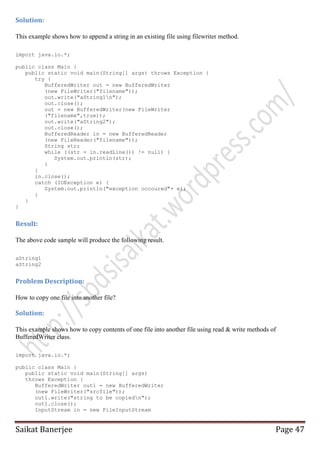 Solution:
This example shows how to append a string in an existing file using filewriter method.
import java.io.*;
public class Main {
public static void main(String[] args) throws Exception {
try {
BufferedWriter out = new BufferedWriter
(new FileWriter("filename"));
out.write("aString1n");
out.close();
out = new BufferedWriter(new FileWriter
("filename",true));
out.write("aString2");
out.close();
BufferedReader in = new BufferedReader
(new FileReader("filename"));
String str;
while ((str = in.readLine()) != null) {
System.out.println(str);
}
}
in.close();
catch (IOException e) {
System.out.println("exception occoured"+ e);
}
}
}

Result:
The above code sample will produce the following result.
aString1
aString2

Problem Description:
How to copy one file into another file?

Solution:
This example shows how to copy contents of one file into another file using read & write methods of
BufferedWriter class.
import java.io.*;
public class Main {
public static void main(String[] args)
throws Exception {
BufferedWriter out1 = new BufferedWriter
(new FileWriter("srcfile"));
out1.write("string to be copiedn");
out1.close();
InputStream in = new FileInputStream

Saikat Banerjee

Page 47

 