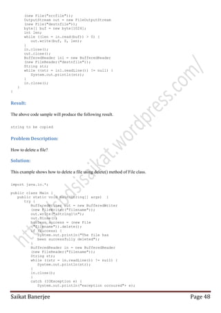 (new File("srcfile"));
OutputStream out = new FileOutputStream
(new File("destnfile"));
byte[] buf = new byte[1024];
int len;
while ((len = in.read(buf)) > 0) {
out.write(buf, 0, len);
}
in.close();
out.close();
BufferedReader in1 = new BufferedReader
(new FileReader("destnfile"));
String str;
while ((str = in1.readLine()) != null) {
System.out.println(str);
}
in.close();
}
}

Result:
The above code sample will produce the following result.
string to be copied

Problem Description:
How to delete a file?

Solution:
This example shows how to delete a file using delete() method of File class.
import java.io.*;
public class Main {
public static void main(String[] args) {
try {
BufferedWriter out = new BufferedWriter
(new FileWriter("filename"));
out.write("aString1n");
out.close();
boolean success = (new File
("filename")).delete();
if (success) {
System.out.println("The file has
been successfully deleted");
}
BufferedReader in = new BufferedReader
(new FileReader("filename"));
String str;
while ((str = in.readLine()) != null) {
System.out.println(str);
}
in.close();
}
catch (IOException e) {
System.out.println("exception occoured"+ e);

Saikat Banerjee

Page 48

 