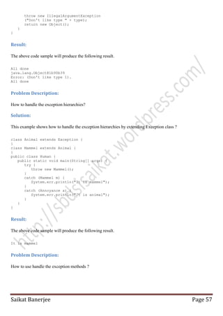throw new IllegalArgumentException
("Don't like type " + type);
return new Object();
}
}

Result:
The above code sample will produce the following result.
All done
java.lang.Object@1b90b39
Error: (Don't like type 1).
All done

Problem Description:
How to handle the exception hierarchies?

Solution:
This example shows how to handle the exception hierarchies by extending Exception class ?
class Animal extends Exception {
}
class Mammel extends Animal {
}
public class Human {
public static void main(String[] args) {
try {
throw new Mammel();
}
catch (Mammel m) {
System.err.println("It is mammel");
}
catch (Annoyance a) {
System.err.println("It is animal");
}
}
}

Result:
The above code sample will produce the following result.
It is mammel

Problem Description:
How to use handle the exception methods ?

Saikat Banerjee

Page 57

 