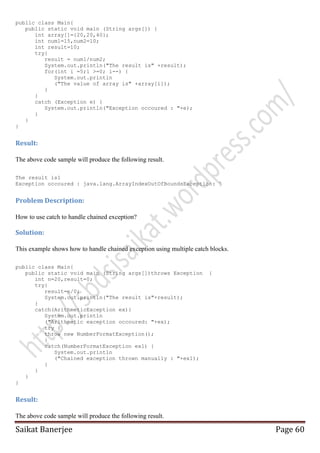 public class Main{
public static void main (String args[]) {
int array[]={20,20,40};
int num1=15,num2=10;
int result=10;
try{
result = num1/num2;
System.out.println("The result is" +result);
for(int i =5;i >=0; i--) {
System.out.println
("The value of array is" +array[i]);
}
}
catch (Exception e) {
System.out.println("Exception occoured : "+e);
}
}
}

Result:
The above code sample will produce the following result.
The result is1
Exception occoured : java.lang.ArrayIndexOutOfBoundsException: 5

Problem Description:
How to use catch to handle chained exception?

Solution:
This example shows how to handle chained exception using multiple catch blocks.
public class Main{
public static void main (String args[])throws Exception
int n=20,result=0;
try{
result=n/0;
System.out.println("The result is"+result);
}
catch(ArithmeticException ex){
System.out.println
("Arithmetic exception occoured: "+ex);
try {
throw new NumberFormatException();
}
catch(NumberFormatException ex1) {
System.out.println
("Chained exception thrown manually : "+ex1);
}
}
}
}

{

Result:
The above code sample will produce the following result.

Saikat Banerjee

Page 60

 
