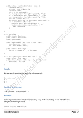 public static void main(String[] args) {
GenQueue empList;
empList = new GenQueue();
GenQueue hList;
hList = new GenQueue();
hList.enqueue(new HourlyEmployee("T", "D"));
hList.enqueue(new HourlyEmployee("G", "B"));
hList.enqueue(new HourlyEmployee("F", "S"));
empList.addItems(hList);
System.out.println("The employees' names are:");
while (empList.hasItems()) {
Employee emp = empList.dequeue();
System.out.println(emp.firstName + " "
+ emp.lastName);
}
}
}
class Employee {
public String lastName;
public String firstName;
public Employee() {
}
public Employee(String last, String first) {
this.lastName = last;
this.firstName = first;
}
public String toString() {
return firstName + " " + lastName;
}
}
class HourlyEmployee extends Employee {
public double hourlyRate;
public HourlyEmployee(String last, String first) {
super(last, first);
}
}

Result:
The above code sample will produce the following result.
The employees' name are:
T D
G B
F S

Problem Description:
How to reverse a string using stack ?

Solution:
Following example shows how to reverse a string using stack with the help of user defined method
StringReverserThroughStack().
import java.io.IOException;

Saikat Banerjee

Page 67

 
