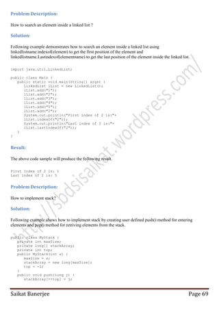 Problem Description:
How to search an element inside a linked list ?

Solution:
Following example demonstrates how to search an element inside a linked list using
linkedlistname.indexof(element) to get the first position of the element and
linkedlistname.Lastindexof(elementname) to get the last position of the element inside the linked list.
import java.util.LinkedList;
public class Main {
public static void main(String[] args) {
LinkedList lList = new LinkedList();
lList.add("1");
lList.add("2");
lList.add("3");
lList.add("4");
lList.add("5");
lList.add("2");
System.out.println("First index of 2 is:"+
lList.indexOf("2"));
System.out.println("Last index of 2 is:"+
lList.lastIndexOf("2"));
}
}

Result:
The above code sample will produce the following result.
First index of 2 is: 1
Last index of 2 is: 5

Problem Description:
How to implement stack?

Solution:
Following example shows how to implement stack by creating user defined push() method for entering
elements and pop() method for retriving elements from the stack.
public class MyStack {
private int maxSize;
private long[] stackArray;
private int top;
public MyStack(int s) {
maxSize = s;
stackArray = new long[maxSize];
top = -1;
}
public void push(long j) {
stackArray[++top] = j;

Saikat Banerjee

Page 69

 