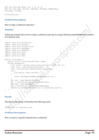 Now the tree map Keys: [2, 3, 4, 5, 6]
Now the tree map contain: [Monday, Tuesday, Wednesday,
Thursday, Friday]
C:collection>

Problem Description:
How to make a collection read-only ?

Solution:
Following example shows how to make a collection read-only by using Collections.unmodifiableList() method
of Collection class.
import
import
import
import
import
import
import
import

java.util.ArrayList;
java.util.Arrays;
java.util.Collections;
java.util.HashMap;
java.util.HashSet;
java.util.List;
java.util.Map;
java.util.Set;

public class Main {
public static void main(String[] argv)
throws Exception {
List stuff = Arrays.asList(new String[] { "a", "b" });
List list = new ArrayList(stuff);
list = Collections.unmodifiableList(list);
try {
list.set(0, "new value");
}
catch (UnsupportedOperationException e) {
}
Set set = new HashSet(stuff);
set = Collections.unmodifiableSet(set);
Map map = new HashMap();
map = Collections.unmodifiableMap(map);
System.out.println("Collection is read-only now.");
}
}

Result:
The above code sample will produce the following result.
Collection is read-only now.

Problem Description:
How to remove a specific element from a collection?

Saikat Banerjee

Page 78

 