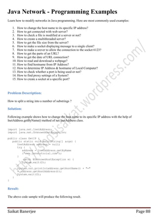 Java Network - Programming Examples
Learn how to modify networks in Java programming. Here are most commonly used examples:
1. How to change the host name to its specific IP address?
2. How to get connected with web server?
3. How to check a file is modified at a server or not?
4. How to create a multithreaded server?
5. How to get the file size from the server?
6. How to make a socket displaying message to a single client?
7. How to make a srever to allow the connection to the socket 6123?
8. How to get the parts of an URL?
9. How to get the date of URL connection?
10. How to read and download a webpage?
11. How to find hostname from IP Address?
12. How to determine IP Address & hostname of Local Computer?
13. How to check whether a port is being used or not?
14. How to find proxy settings of a System?
15. How to create a socket at a specific port?

Problem Description:
How to split a string into a number of substrings ?

Solution:
Following example shows how to change the host name to its specific IP address with the help of
InetAddress.getByName() method of net.InetAddress class.
import java.net.InetAddress;
import java.net.UnknownHostException;
public class GetIP {
public static void main(String[] args) {
InetAddress address = null;
try {
address = InetAddress.getByName
("www.javatutorial.com");
}
catch (UnknownHostException e) {
System.exit(2);
}
System.out.println(address.getHostName() + "="
+ address.getHostAddress());
System.exit(0);
}
}

Result:
The above code sample will produce the following result.

Saikat Banerjee

Page 88

 