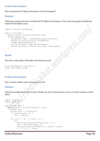 Problem Description:
How to determine IP Address & hostname of Local Computer?

Solution:
Following example shows how to find local IP Address & Hostname of the system using getLocalAddress()
method of InetAddress class.
import java.net.InetAddress;
public class Main {
public static void main(String[] args)
throws Exception {
InetAddress addr = InetAddress.getLocalHost();
System.out.println("Local HostAddress:
"+addr.getHostAddress());
String hostname = addr.getHostName();
System.out.println("Local host name: "+hostname);
}
}

Result:
The above code sample will produce the following result.
Local HostAddress: 192.168.1.4
Local host name: saikat

Problem Description:
How to check whether a port is being used or not?

Solution:
Following example shows how to check whether any port is being used as a server or not by creating a socket
object.
import java.net.*;
import java.io.*;
public class Main {
public static void main(String[] args) {
Socket Skt;
String host = "localhost";
if (args.length > 0) {
host = args[0];
}
for (int i = 0; i < 1024; i++) {
try {
System.out.println("Looking for "+ i);
Skt = new Socket(host, i);
System.out.println("There is a server on port "
+ i + " of " + host);

Saikat Banerjee

Page 96

 